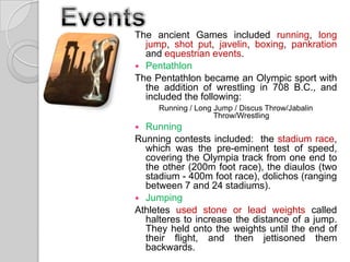 The ancient Games included running, long
jump, shot put, javelin, boxing, pankration
and equestrian events.
 Pentathlon
The Pentathlon became an Olympic sport with
the addition of wrestling in 708 B.C., and
included the following:
Running / Long Jump / Discus Throw/Jabalin
Throw/Wrestling

Running
Running contests included: the stadium race,
which was the pre-eminent test of speed,
covering the Olympia track from one end to
the other (200m foot race), the diaulos (two
stadium - 400m foot race), dolichos (ranging
between 7 and 24 stadiums).
 Jumping
Athletes used stone or lead weights called
halteres to increase the distance of a jump.
They held onto the weights until the end of
their flight, and then jettisoned them
backwards.


 