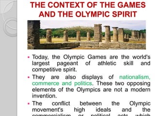 THE CONTEXT OF THE GAMES
AND THE OLYMPIC SPIRIT

Today, the Olympic Games are the world's
largest pageant of athletic skill and
competitive spirit.
 They are also displays of nationalism,
commerce and politics. These two opposing
elements of the Olympics are not a modern
invention.
 The
conflict
between
the
Olympic
movement's
high
ideals
and
the


 