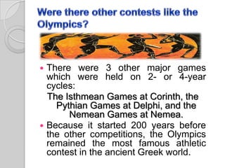



There were 3 other major games
which were held on 2- or 4-year
cycles:
The Isthmean Games at Corinth, the
Pythian Games at Delphi, and the
Nemean Games at Nemea.
Because it started 200 years before
the other competitions, the Olympics
remained the most famous athletic
contest in the ancient Greek world.

 