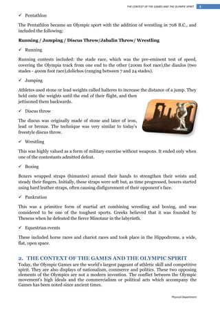 THE CONTEXT OF THE GAMES AND THE OLYMPIC SPIRIT

 Pentathlon
The Pentathlon became an Olympic sport with the addition of wrestling in 708 B.C., and
included the following:
Running / Jumping / Discus Throw/Jabalin Throw/ Wrestling
 Running
Running contests included: the stade race, which was the pre-eminent test of speed,
covering the Olympia track from one end to the other (200m foot race),the diaulos (two
stades - 400m foot race),dolichos (ranging between 7 and 24 stades).
 Jumping
Athletes used stone or lead weights called halteres to increase the distance of a jump. They
held onto the weights until the end of their flight, and then
jettisoned them backwards.
 Discus throw
The discus was originally made of stone and later of iron,
lead or bronze. The technique was very similar to today's
freestyle discus throw.
 Wrestling
This was highly valued as a form of military exercise without weapons. It ended only when
one of the contestants admitted defeat.
 Boxing
Boxers wrapped straps (himantes) around their hands to strengthen their wrists and
steady their fingers. Initially, these straps were soft but, as time progressed, boxers started
using hard leather straps, often causing disfigurement of their opponent's face.
 Pankration
This was a primitive form of martial art combining wrestling and boxing, and was
considered to be one of the toughest sports. Greeks believed that it was founded by
Theseus when he defeated the fierce Minotaur in the labyrinth.
 Equestrian events
These included horse races and chariot races and took place in the Hippodrome, a wide,
flat, open space.

2. THE CONTEXT OF THE GAMES AND THE OLYMPIC SPIRIT
Today, the Olympic Games are the world's largest pageant of athletic skill and competitive
spirit. They are also displays of nationalism, commerce and politics. These two opposing
elements of the Olympics are not a modern invention. The conflict between the Olympic
movement's high ideals and the commercialism or political acts which accompany the
Games has been noted since ancient times.
Physical Department

4

 