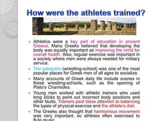 








Athletics were a key part of education in ancient
Greece. Many Greeks believed that developing the
body was equally important as improving the mind for
overall health. Also, regular exercise was important in
a society where men were always needed for military
service.
The palaestra (wrestling-school) was one of the most
popular places for Greek men of all ages to socialize.
Many accounts of Greek daily life include scenes in
these wrestling-schools, such as the opening of
Plato's Charmides.
Young men worked with athletic trainers who used
long sticks to point out incorrect body positions and
other faults. Trainers paid close attention to balancing
the types of physical exercise and the athlete's diet.
The Greeks also thought that harmonious movement
was very important, so athletes often exercised to

 