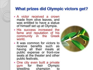 A victor received a crown
made from olive leaves, and
was entitled to have a statue
of himself set up at Olympia.
 His success increased the
fame and reputation of his
community in the Greek
world.
 It was common for victors to
receive benefits such as
having all their meals at
public expense or front-row
seats at the theater and other
public festivals.
 One city even built a private
gym
for
their
Olympic
wrestling
champion
to


 