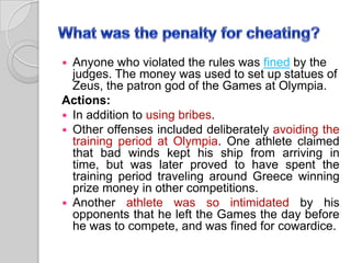 Anyone who violated the rules was fined by the
judges. The money was used to set up statues of
Zeus, the patron god of the Games at Olympia.
Actions:
 In addition to using bribes.
 Other offenses included deliberately avoiding the
training period at Olympia. One athlete claimed
that bad winds kept his ship from arriving in
time, but was later proved to have spent the
training period traveling around Greece winning
prize money in other competitions.
 Another athlete was so intimidated by his
opponents that he left the Games the day before
he was to compete, and was fined for cowardice.


 