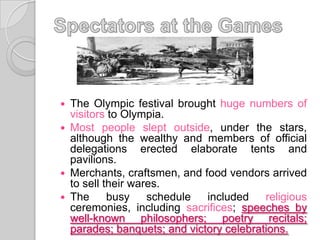 The Olympic festival brought huge numbers of
visitors to Olympia.
 Most people slept outside, under the stars,
although the wealthy and members of official
delegations erected elaborate tents and
pavilions.
 Merchants, craftsmen, and food vendors arrived
to sell their wares.
 The
busy
schedule
included
religious
ceremonies, including sacrifices; speeches by
well-known philosophers; poetry recitals;
parades; banquets; and victory celebrations.


 
