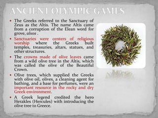  The Greeks referred to the Sanctuary of









Zeus as the Altis. The name Altis came
from a corruption of the Elean word for
grove, alsos .
Sanctuaries were centers of religious
worship where the Greeks built
temples, treasuries, altars, statues, and
other structures.
The crowns made of olive leaves came
from a wild olive tree in the Altis, which
was called the olive of the Beautiful
Crown.
Olive trees, which supplied the Greeks
with olive oil, olives, a cleaning agent for
bathing, and a base for perfumes, were an
important resource in the rocky and dry
Greek environment.
A Greek legend credited the hero
Herakles (Hercules) with introducing the
olive tree to Greece.

 