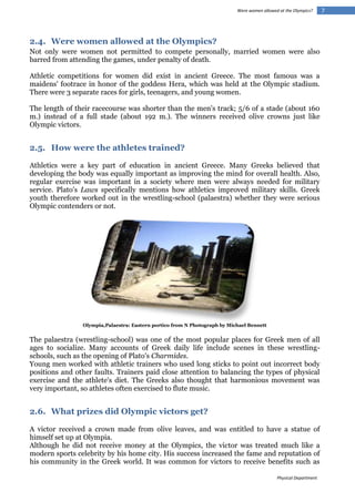 Were women allowed at the Olympics?

2.4. Were women allowed at the Olympics?
Not only were women not permitted to compete personally, married women were also
barred from attending the games, under penalty of death.
Athletic competitions for women did exist in ancient Greece. The most famous was a
maidens' footrace in honor of the goddess Hera, which was held at the Olympic stadium.
There were 3 separate races for girls, teenagers, and young women.
The length of their racecourse was shorter than the men's track; 5/6 of a stade (about 160
m.) instead of a full stade (about 192 m.). The winners received olive crowns just like
Olympic victors.

2.5. How were the athletes trained?
Athletics were a key part of education in ancient Greece. Many Greeks believed that
developing the body was equally important as improving the mind for overall health. Also,
regular exercise was important in a society where men were always needed for military
service. Plato's Laws specifically mentions how athletics improved military skills. Greek
youth therefore worked out in the wrestling-school (palaestra) whether they were serious
Olympic contenders or not.

Olympia,Palaestra: Eastern portico from N Photograph by Michael Bennett

The palaestra (wrestling-school) was one of the most popular places for Greek men of all
ages to socialize. Many accounts of Greek daily life include scenes in these wrestlingschools, such as the opening of Plato's Charmides.
Young men worked with athletic trainers who used long sticks to point out incorrect body
positions and other faults. Trainers paid close attention to balancing the types of physical
exercise and the athlete's diet. The Greeks also thought that harmonious movement was
very important, so athletes often exercised to flute music.

2.6. What prizes did Olympic victors get?
A victor received a crown made from olive leaves, and was entitled to have a statue of
himself set up at Olympia.
Although he did not receive money at the Olympics, the victor was treated much like a
modern sports celebrity by his home city. His success increased the fame and reputation of
his community in the Greek world. It was common for victors to receive benefits such as
Physical Department

7

 