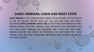 1AND1 WEBMAIL LOGIN AND RESET STEPS
1AND1 WEBMAIL IS THE COMMUNICATION SERVICE OF 1&1 INTERNET. YOU CAN SIGN IN
TO USE THE MAILING FEATURE FROM 1&1. YOU CAN SEND MAILS AND ATTACH
DOCUMENTS.HTTPS://WEBMAIL.1AND1.COM/ IS THE OFFICIAL WEB ADDRESS OF 1AND1
WEBMAIL SERVICE. FOR 1AND1 WEBMAIL LOGIN, YOU NEED TO BE A REGISTERED USER
WITH YOUR LOGIN USERNAME AND PASSWORD. AND, IF YOU HAVE YOUR 1AND1
WEBMAIL ACCOUNT AND FORGOT THE PASSWORD, YOU CAN FOLLOW THE “1AND1
WEBMAIL LOGIN AND RESET” PROCEDURES MENTIONED HERE TO LOGIN AND RECOVER
BACK YOUR ACCOUNT.
 