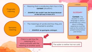 Pragmatic
meaning
• Meaning that a vocabulary item has in the
context (situation).
• EXAMPLE: We couldn’t see the house because
of the tall tres in front of it.
GLOSSARY
Context: The
situation in which
language is used or
presented; e.g. a story
about a holiday
experience could be
used as the context to
present and practice
past tenses.
Semantic
meaning
• The meanings of words and how they are
connected to another.
• EXAMPLE: as synonyms, antonym.
Check to see how the
meaning of a
word contrasts with the
meaning of another word.
The water is neither hot nor cold.
 