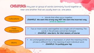 Collocations
Fixed
expressions
Idioms
• Words that often occur together
EXAMPLE: We went the wrong way NOT We went the incorrect way.
arrive at, depend on
• Two or more words used together as a single unit of meaning. The
words in the phrases cannot be changed.
• EXAMPLE: new born, for that reason, of course
• An unchangeable phrase or expression, in which the meaning of the
phrase is different from the meaning of each individual word.
• EXAMPLE: I’m pulling your leg
CHUNKS: Any pair or group of words commonly found together or
near one another that we usually learn as one piece.
 