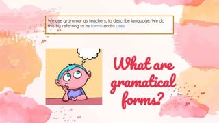 We use grammar as teachers, to describe language. We do
this by referring to its forms and it uses.
What are
gramatical
forms?
 