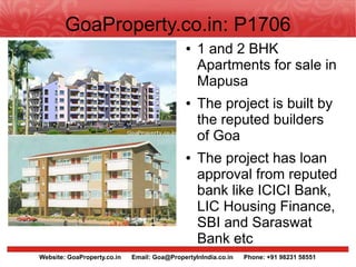GoaProperty.co.in: P1706
                                              ●   1 and 2 BHK
                                                  Apartments for sale in
                                                  Mapusa
                                              ●   The project is built by
                                                  the reputed builders
                                                  of Goa
                                              ●   The project has loan
                                                  approval from reputed
                                                  bank like ICICI Bank,
                                                  LIC Housing Finance,
                                                  SBI and Saraswat
                                                  Bank etc
Website: GoaProperty.co.in   Email: Goa@PropertyInIndia.co.in   Phone: +91 98231 58551
 