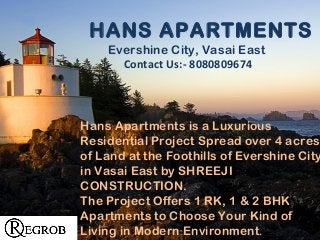 Hans Apartments is a Luxurious
Residential Project Spread over 4 acres
of Land at the Foothills of Evershine City
in Vasai East by SHREEJI
CONSTRUCTION.
The Project Offers 1 RK, 1 & 2 BHK
Apartments to Choose Your Kind of
Living in Modern Environment.
HANS APARTMENTS
Evershine City, Vasai East
Contact Us:- 8080809674
 