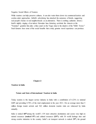 Negative Social Effects of Tourism
While tourism can help preserve cultures, it can also water them down via commercialization and
cookie-cutter approaches. Airbnb's advertising has attacked the sameness of hotels, suggesting
real people's homes in real neighborhoods as an alternative. There is nothing authentic about a
hotel's nightly staging of an indoor Hawaiian luau featuring acrobatic fire dancers or the
"Venetian" gondola that plies a fake canal on the Vegas strip in the shadow of the "Eiffel Tower."
Such features have none of the social benefits that a truly genuine travel experience can produce.
Chapter-2
Tourism in India
Nature and State of International Tourism in India
Today tourism is the largest service industry in India with a contribution of 6.23% to national
GDP and providing 8.78% of the total employment in the year 2011. On an average more than 5
million foreign tourist arrivals and 562 million domestic tourists visits are witnessed by India
annually.
India is ranked 68thamong the world‟s 139 most attractive destinations and scores very high on
natural resources (ranked 8th) and cultural resources (24th); with 30 world heritage sites and
strong creative industries in the country. India‟s air transport network is ranked 39th, the ground
 