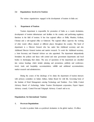 3.4 Organizations Involved in Tourism
The various organizations engaged in the development of tourism in India are:
1. Department of Tourism
Tourism department is responsible for promotion of India as a tourist destination,
development of tourism infrastructure and facilities in the country and performing regulatory
functions in the field of tourism. It has four regional offices at Delhi, Mumbai, Kolkata,
Chennai and a sub-regional office at Guhawati. The regional offices supervise the working
of other tourist offices situated at different places throughout the country. The head of
department is a Director General who has under him Additional secretary and also
Additional Director General tourism and market research. To assist the Additional secretary,
a Joint Secretary and Financial Advisor are also appointed. The department independently
formulates the policies and liases with central and state government departments and local
bodies in discharging their duties. The area of operations of the department are classified
into various headings which include planning and promotions; publicity and conference;
travel, trade and hospitality; accommodation; wildlife and additional accommodation;
market research and administration.
During the course of the discharge of its duties the department of tourism interacts
with advisory committee on Indian Airlines, Indian Board for wild life, Governing body of
the Institute of Hotel Management catering Technology and Nutrition –New Delhi, Central
Advisory Board of Archeology, Indian Tourism Development corporation, Export Import
Advisory council, Central Post and Telegraph Advisory Council and so on.
Organizations for International Tourism
1. Overseas Organizations
In order to position India as a preferred destination in the global market, 18 offices
 