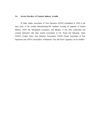 3.6 Service Providers of Tourism Industry in India
In India, Indian Association of Tour Operators (IATO) (established in 1982) is the
apex body of the tourism industryhaving1100 members covering all segments of tourism
industry. IATO has international acceptance, and linkages. It has close connections and
constant interaction with other tourism associations in US, Nepal and Indonesia, where
USTOA (United States Tour Operator Association), NATO (Nepal Association of Tour
Operators) and ASITA (Association of Indonesia Tour and Travel Agencies) are its member
 