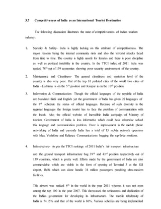 3.7 Competitiveness of India as an International Tourist Destination
The following discussion illustrates the state of competitiveness of Indian tourism
industry:
1. Security & Safety- India is highly lacking on this attribute of competitiveness. The
major reasons being the internal community riots and also the terrorist attacks faced
from time to time. The country is highly unsafe for females and there is poor discipline
as well as political instability in the country. In the TTCI index of 2011 India was
ranked 78th out of 139 economies showing poor security environment of the country.
2. Maintenance and Cleanliness- The general cleanliness and sanitation level of the
country is also very poor. Out of the top 10 polluted cities of the world two cities of
India –Ludhiana is on the 5th position and Kanpur is on the 10th position.
3. Information & Communication- Though the official languages of the republic of India
are Standard Hindi and English yet the government of India has given 22 languages of
the 8th schedule the status of official languages. Because of such diversity in the
regional languages the foreign tourist has to face the problem of communication with
the locals. Also the official website of Incredible India campaign of Ministry of
tourism, Government of India is less informative which could have otherwise solved
this language and communication problem. There is improvement in the mobile phone
networking of India and currently India has a total of 15 mobile network operators
with Idea, Vodafone and Reliance Communications bagging the top three positions.
4. Infrastructure- As per the TTCI rankings of 2011 India‟s Air transport infrastructure
and the ground transport infrastructure bag 39th and 43rd position respectively out of
139 countries, which is pretty well. Efforts made by the government of India are also
commendable which are visible in the form of opening of Terminal 3 at the IGI
airport, Delhi which can alone handle 34 million passengers providing ultra-modern
facilities.
This airport was ranked 6th in the world in the year 2011 whereas it was not even
among the top 100 in the year 2007. This showcased the seriousness and dedication of
the Indian government for developing its infrastructure. The mobile teledensity of
India is 74.15% and that of the world is 86%. Various schemes are being implemented
 