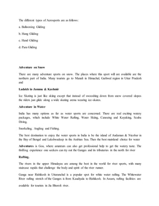 The different types of Aerosports are as follows:
a. Ballooning Gliding
b. Hang Gliding
c. Hand Gliding
d. Para Gliding
Adventure on Snow
There are many adventure sports on snow. The places where this sport will are available are the
northern part of India. Many tourists go to Manali in Himachal, Garhwal region in Uttar Pradesh
and
Ladakh in Jammu & Kashmir
Ice Skating is just like skiing except that instead of swooshing down from snow covered slopes
the riders just glide along a wide skating arena wearing ice-skates.
Adventure in Water
India has many options as far as water sports are concerned. There are real exciting watery
packages, which include White Water Rafting, Water Skiing, Canoeing and Kayaking, Scuba
Diving,
Snorkeling, Angling and Fishing.
The best destination to enjoy the water sports in India is be the island of Andaman & Nicobar in
the Bay of Bengal and Lakshwadeep in the Arabian Sea. Then the best mainland choice for water
Adventures is Goa, where amateurs can also get professional help to get the watery taste. The
thrilling experience one seekers can try out the Ganges and its tributaries in the north for river
Rafting.
The rivers in the upper Himalayas are among the best in the world for river sports, with many
staircase rapids that challenge the body and spirit of the river runner.
Ganga near Rishikesh in Uttaranchal is a popular spot for white water rafting. The Whitewater
River rafting stretch of the Ganges is from Kaudiyala to Rishikesh. In Assam, rafting facilities are
available for tourists in Jia Bhoroli river.
 