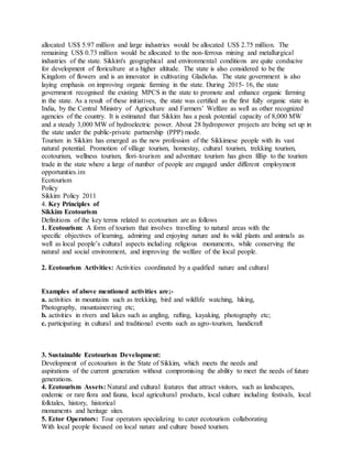 allocated US$ 5.97 million and large industries would be allocated US$ 2.75 million. The
remaining US$ 0.73 million would be allocated to the non-ferrous mining and metallurgical
industries of the state. Sikkim's geographical and environmental conditions are quite conducive
for development of floriculture at a higher altitude. The state is also considered to be the
Kingdom of flowers and is an innovator in cultivating Gladiolus. The state government is also
laying emphasis on improving organic farming in the state. During 2015- 16, the state
government recognised the existing MPCS in the state to promote and enhance organic farming
in the state. As a result of these initiatives, the state was certified as the first fully organic state in
India, by the Central Ministry of Agriculture and Farmers’ Welfare as well as other recognized
agencies of the country. It is estimated that Sikkim has a peak potential capacity of 8,000 MW
and a steady 3,000 MW of hydroelectric power. About 28 hydropower projects are being set up in
the state under the public-private partnership (PPP) mode.
Tourism in Sikkim has emerged as the new profession of the Sikkimese people with its vast
natural potential. Promotion of village tourism, homestay, cultural tourism, trekking tourism,
ecotourism, wellness tourism, flori–tourism and adventure tourism has given fillip to the tourism
trade in the state where a large of number of people are engaged under different employment
opportunities.im
Ecotourism
Policy
Sikkim Policy 2011
4. Key Principles of
Sikkim Ecotourism
Definitions of the key terms related to ecotourism are as follows
1. Ecotourism: A form of tourism that involves travelling to natural areas with the
specific objectives of learning, admiring and enjoying nature and its wild plants and animals as
well as local people’s cultural aspects including religious monuments, while conserving the
natural and social environment, and improving the welfare of the local people.
2. Ecotourism Activities: Activities coordinated by a qualified nature and cultural
Examples of above mentioned activities are;-
a. activities in mountains such as trekking, bird and wildlife watching, hiking,
Photography, mountaineering etc;
b. activities in rivers and lakes such as angling, rafting, kayaking, photography etc;
c. participating in cultural and traditional events such as agro-tourism, handicraft
3. Sustainable Ecotourism Development:
Development of ecotourism in the State of Sikkim, which meets the needs and
aspirations of the current generation without compromising the ability to meet the needs of future
generations.
4. Ecotourism Assets: Natural and cultural features that attract visitors, such as landscapes,
endemic or rare flora and fauna, local agricultural products, local culture including festivals, local
folktales, history, historical
monuments and heritage sites.
5. Ector Operators: Tour operators specializing to cater ecotourism collaborating
With local people focused on local nature and culture based tourism.
 