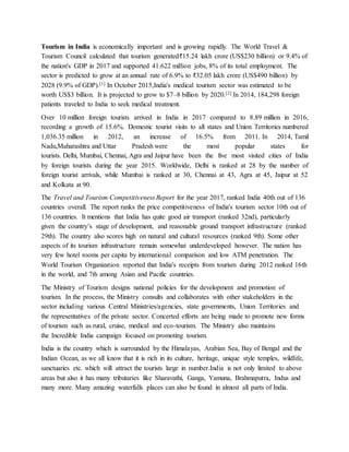 Tourism in India is economically important and is growing rapidly. The World Travel &
Tourism Council calculated that tourism generated₹15.24 lakh crore (US$230 billion) or 9.4% of
the nation's GDP in 2017 and supported 41.622 million jobs, 8% of its total employment. The
sector is predicted to grow at an annual rate of 6.9% to ₹32.05 lakh crore (US$490 billion) by
2028 (9.9% of GDP).[1] In October 2015,India's medical tourism sector was estimated to be
worth US$3 billion. It is projected to grow to $7–8 billion by 2020.[2] In 2014, 184,298 foreign
patients traveled to India to seek medical treatment.
Over 10 million foreign tourists arrived in India in 2017 compared to 8.89 million in 2016,
recording a growth of 15.6%. Domestic tourist visits to all states and Union Territories numbered
1,036.35 million in 2012, an increase of 16.5% from 2011. In 2014, Tamil
Nadu,Maharashtra and Uttar Pradesh were the most popular states for
tourists. Delhi, Mumbai, Chennai, Agra and Jaipur have been the five most visited cities of India
by foreign tourists during the year 2015. Worldwide, Delhi is ranked at 28 by the number of
foreign tourist arrivals, while Mumbai is ranked at 30, Chennai at 43, Agra at 45, Jaipur at 52
and Kolkata at 90.
The Travel and Tourism Competitiveness Report for the year 2017, ranked India 40th out of 136
countries overall. The report ranks the price competitiveness of India's tourism sector 10th out of
136 countries. It mentions that India has quite good air transport (ranked 32nd), particularly
given the country’s stage of development, and reasonable ground transport infrastructure (ranked
29th). The country also scores high on natural and cultural resources (ranked 9th). Some other
aspects of its tourism infrastructure remain somewhat underdeveloped however. The nation has
very few hotel rooms per capita by international comparison and low ATM penetration. The
World Tourism Organization reported that India's receipts from tourism during 2012 ranked 16th
in the world, and 7th among Asian and Pacific countries.
The Ministry of Tourism designs national policies for the development and promotion of
tourism. In the process, the Ministry consults and collaborates with other stakeholders in the
sector including various Central Ministries/agencies, state governments, Union Territories and
the representatives of the private sector. Concerted efforts are being made to promote new forms
of tourism such as rural, cruise, medical and eco-tourism. The Ministry also maintains
the Incredible India campaign focused on promoting tourism.
India is the country which is surrounded by the Himalayas, Arabian Sea, Bay of Bengal and the
Indian Ocean, as we all know that it is rich in its culture, heritage, unique style temples, wildlife,
sanctuaries etc. which will attract the tourists large in number.India is not only limited to above
areas but also it has many tributaries like Sharavathi, Ganga, Yamuna, Brahmaputra, Indus and
many more. Many amazing waterfalls places can also be found in almost all parts of India.
 