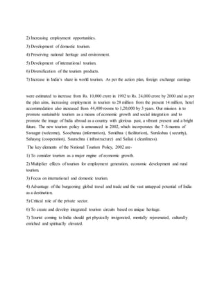 2) Increasing employment opportunities.
3) Development of domestic tourism.
4) Preserving national heritage and environment.
5) Development of international tourism.
6) Diversification of the tourism products.
7) Increase in India’s share in world tourism. As per the action plan, foreign exchange earnings
were estimated to increase from Rs. 10,000 crore in 1992 to Rs. 24,000 crore by 2000 and as per
the plan aims, increasing employment in tourism to 28 million from the present 14 million, hotel
accommodation also increased from 44,400 rooms to 1,20,000 by 3 years. Our mission is to
promote sustainable tourism as a means of economic growth and social integration and to
promote the image of India abroad as a country with glorious past, a vibrant present and a bright
future. The new tourism policy is announced in 2002, which incorporates the 7-S mantra of
Swaagat (welcome), Soochanaa (information), Suvidhaa ( facilitation), Surakshaa ( security),
Sahayog (cooperation), Saurachna ( infrastructure) and Safaai ( cleanliness).
The key elements of the National Tourism Policy, 2002 are-
1) To consider tourism as a major engine of economic growth.
2) Multiplier effects of tourism for employment generation, economic development and rural
tourism.
3) Focus on international and domestic tourism.
4) Advantage of the burgeoning global travel and trade and the vast untapped potential of India
as a destination.
5) Critical role of the private sector.
6) To create and develop integrated tourism circuits based on unique heritage.
7) Tourist coming to India should get physically invigorated, mentally rejuvenated, culturally
enriched and spiritually elevated.
 