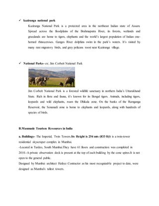  kaziranga national park
Kaziranga National Park is a protected area in the northeast Indian state of Assam.
Spread across the floodplains of the Brahmaputra River, its forests, wetlands and
grasslands are home to tigers, elephants and the world’s largest population of Indian one-
horned rhinoceroses. Ganges River dolphins swim in the park’s waters. It’s visited by
many rare migratory birds, and grey pelicans roost near Kaziranga village.
 National Parks- ex: Jim Corbett National Park
Jim Corbett National Park is a forested wildlife sanctuary in northern India’s Uttarakhand
State. Rich in flora and fauna, it’s known for its Bengal tigers. Animals, including tigers,
leopards and wild elephants, roam the Dhikala zone. On the banks of the Ramganga
Reservoir, the Sonanadi zone is home to elephants and leopards, along with hundreds of
species of birds.
B.Manmade Tourism Resources in India
a. Buildings- The Imperial, Twin Towers.Its Height is 254 mts (833 ft)It is a twin-tower
residential skyscraper complex in Mumbai.
-Located in Tardeo, South Mumbai.They have 61 floors and construction was completed in
2010.-A private observation deck is present at the top of each building by the cone spires.It is not
open to the general public.
Designed by Mumbai architect Hafeez Contractor as his most recognizable project to date, were
designed as Mumbai's tallest towers.
 