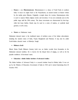 o Dances : ex: Bharatanatyam- Bharatanatyam is a dance of Tamil Nadu in southern
India. It traces its origins back to the Natyashastra, an ancient treatise on theatre written
by the mythic priest Bharata. Originally a temple dance for women, bharatanatyam often
is used to express Hindu religious stories and devotions. It was not commonly seen on the
public stage until the 20th century. The dance movements are characterized by bent legs,
while feet keep rhythm. Hands may be used in a series of mudras, or symbolic hand
gestures, to tell a story.
 Music- ex: Hindustani music
Hindustani classical music is the traditional music of northern areas of the Indian subcontinent,
including the modern states of India, Nepal, Bangladesh and Pakistan. It may also be called
North Indian classical music or Shāstriya Sangīt.
 Bhimsen Joshi
Bharat Ratna Pandit Bhimsen Gururaj Joshi was an Indian vocalist from Karnataka in the
Hindustani classical tradition. He is known for the khayal form of singing, as well as for his
popular renditions of devotional music.
 Education: shimla Indian institute of advanced studies
The Indian Institute of Advanced Study is a research institute based in Shimla, India. It was set
up by the Ministry of Education, Government of India in 1964 and it started functioning from 20
October 1965.
 