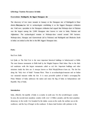 ii.Heritage Tourism Resources In India
Excavations- Rakhigarhi, the biggest Harappan site
The discovery of two more mounds in January at the Harappan site of Rakhigarhi in Hisar
district, Haryana, has led to archaeologists establishing it as the biggest Harappan civilisation
site. Until now, specialists in the Harappan civilisation had argued that Mohenjo-daro in Pakistan
was the largest among the 2,000 Harappan sites known to exist in India, Pakistan and
Afghanistan. The archaeological remains at Mohenjo-daro extend around 300 hectares.
Mohenjo-daro, Harappa and Ganweriwala (all in Pakistan) and Rakhigarhi and Dholavira (both
in India) are ranked as the first to the fifth biggest Harappan sites.
Forts:
Red Fort: Delhi
Lal Quila or The Red Fort is the most important historical buildings in India,located at Delhi.
The most famous monuments in Delhi built by the Mughal Emperor Shah Jahan. Due to the thick
red sandstone walls this largest monuments called as red fort. Important buildings and other
structures inside the forts are A mosque known as Moti Masjid,Diwan-i-Aam etc. The fort lies
along the “holy river of India” Yamuna River. There is an archaeological museum and an Indian
war memorial museum within the fort. It is most powerful symbol of India’s sovereignty,The
Prime Minister of India addresses the nation and raises the flag of India on Independence and
Republic Day of India.
Introduction
India, officially the republic of india is a country in south asia. It is the seventh-largest country
by area, the second-most populous country (with over 1.2 billion people), and the most populous
democracy in the world. It is bounded by the indian ocean on the south, the arabian sea on the
southwest, and the bay of bengal on the southeast. It shares land borders with pakistan to the
 