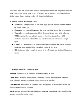 west; china, nepal, and bhutan to the northeast; and myanmar (burma) and bangladesh to the east.
In the indian ocean, india is in the vicinity of sri lanka and the maldives. India's andaman and
nicobar islands share a maritime border with thailand and indonesia.
B) Natural Tourism Resources in India:
 Beaches: ex:- calangute beach is one of the major beach in goa were the more numbers
of foreign tourists visit.
 Mountains: ex:- kodachadri mountain ghat is the one of the famous ghat in karanataka.
 Waterfalls: ex:- doodh sagar, water falls is the second largest water fall in india goa.
 Wildlife sanctuaries and national parks: ex:- bandipur & nagarahole wildlife
sanctuaries are famous in karanataka, and corbet national park is famous for bengal
tigers.
 Climate: ex:- goan climate is an attraction many foreign tourists visit goa for its climate
to take the sun rays as they have less melanin content in their skin.
 Hill station: ex:- kullu – manali, is famous for its cold climate and its beautiful monsoon
season.
C) Manmade Tourism Resources of India:
Buildings: taj mahal hotel in mumbai is the famous building in india.
Theme parks: grs fantasy park in mysore,karanataka is famous for its awesome innovative
theme park were people go and happily spend some time on that place.
Transportation: kalka-shimla is a toy train which is recognised as unesco world heritage site
and attracts many number of tourists.
Spa: kerala state which provides the super quality ayurvedic panchakarma body massage and it
has many spas and ayurvedic centers.
 