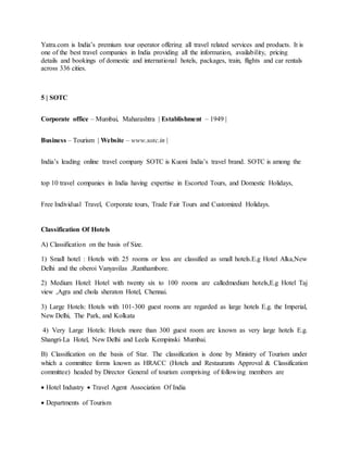 Yatra.com is India’s premium tour operator offering all travel related services and products. It is
one of the best travel companies in India providing all the information, availability, pricing
details and bookings of domestic and international hotels, packages, train, flights and car rentals
across 336 cities.
5 | SOTC
Corporate office – Mumbai, Maharashtra | Establishment – 1949 |
Business – Tourism | Website – www.sotc.in |
India’s leading online travel company SOTC is Kuoni India’s travel brand. SOTC is among the
top 10 travel companies in India having expertise in Escorted Tours, and Domestic Holidays,
Free Individual Travel, Corporate tours, Trade Fair Tours and Customized Holidays.
Classification Of Hotels
A) Classification on the basis of Size.
1) Small hotel : Hotels with 25 rooms or less are classified as small hotels.E.g Hotel Alka,New
Delhi and the oberoi Vanyavilas ,Ranthambore.
2) Medium Hotel: Hotel with twenty six to 100 rooms are calledmedium hotels,E.g Hotel Taj
view ,Agra and chola sheraton Hotel, Chennai.
3) Large Hotels: Hotels with 101-300 guest rooms are regarded as large hotels E.g. the Imperial,
New Delhi, The Park, and Kolkata
4) Very Large Hotels: Hotels more than 300 guest room are known as very large hotels E.g.
Shangri-La Hotel, New Delhi and Leela Kempinski Mumbai.
B) Classification on the basis of Star. The classification is done by Ministry of Tourism under
which a committee forms known as HRACC (Hotels and Restaurants Approval & Classification
committee) headed by Director General of tourism comprising of following members are
 Hotel Industry  Travel Agent Association Of India
 Departments of Tourism
 