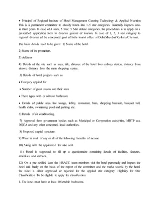  Principal of Regional Institute of Hotel Management Catering Technology & Applied Nutrition
This is a permanent committee to classify hotels into 1-5 star categories. Generally inspects ones
in three years In case of 4 stars, 5 Star, 5 Star deluxe categories, the procedures is to apply on a
prescribed application form to director general of tourism. In case of 1, 2, 3 star category to
regional director of the concerned govt of India tourist office at Delhi/Mumbai/Kolkata/Chennai.
The basic details need to be given: 1) Name of the hotel.
2) Name of the promoters.
3) Address
4) Details of the site such as area, title, distance of the hotel from railway station, distance from
airport, distance from the main shopping centre.
5) Details of hotel projects such as
 Category applied for
 Number of guest rooms and their area
 There types with or without bathroom
 Details of public area like lounge, lobby, restaurant, bars, shopping barcade, banquet hall,
health clubs, swimming pool and parking etc.
6) Details of air conditioning.
7) Approval from government bodies such as Municipal or Corporation authorities, MRTP act,
DGCA and any other concerned local authorities.
8) Proposed capital structure
9) Want to avail of any or all of the following benefits of income
10) Along with the application fee also sent.
11) Hotel is supposed to fill up a questionnaire containing details of facilities, features,
amenities and services.
12) On a pre-notified date the HRACC team members visit the hotel personally and inspect the
hotel and finally on the basis of the report of the committee and the marks scored by the hotel,
the hotel is either approved or rejected for the applied star category. Eligibility for Star
Classification To be eligible to apply for classification
1. The hotel must have at least 10 lettable bedrooms.
 