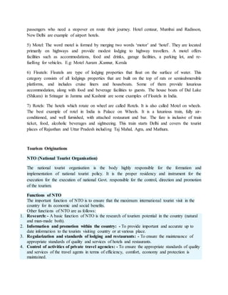 passengers who need a stopover en route their journey. Hotel centaur, Mumbai and Radisson,
New Delhi are example of airport hotels.
5) Motel: The word motel is formed by merging two words ‘motor’ and ‘hotel’. They are located
primarily on highways and provide modest lodging to highway travellers. A motel offers
facilities such as accommodations, food and drinks, garage facilities, a parking lot, and re-
fuelling for vehicles. E.g: Motel Aaram ,Kannur, Kerala
6) Floatels: Floatels are type of lodging properties that float on the surface of water. This
category consists of all lodgings properties that are built on the top of rats or semisubmersible
platforms, and includes cruise liners and houseboats. Some of them provide luxurious
accommodation, along with food and beverage facilities to guests. The house boats of Dal Lake
(Shikara) in Srinagar in Jammu and Kashmir are some examples of Floatels in India.
7) Rotels: The hotels which rotate on wheel are called Rotels. It is also called Motel on wheels.
The best example of rotel in India is Palace on Wheels. It is a luxurious train, fully air-
conditioned, and well furnished, with attached restaurant and bar. The fare is inclusive of train
ticket, food, alcoholic beverages and sightseeing. This train starts Delhi and covers the tourist
places of Rajasthan and Uttar Pradesh including Taj Mahal, Agra, and Mathura.
Tourism Originations
NTO (National Tourist Organisation)
The national tourist organisation is the body highly responsible for the formation and
implementation of national tourist policy. It is the proper residency and instrument for the
execution for the execution of national Govt. responsible for the control, direction and promotion
of the tourism.
Functions of NTO
The important function of NTO is to ensure that the maximum international tourist visit in the
country for its economic and social benefits.
Other functions of NTO are as follows:
1. Research: - A basic function of NTO is the research of tourism potential in the country (natural
and man-made both).
2. Information and promotion within the country: - To provide important and accurate up to
date information to the tourists visiting country or at various place.
3. Regularization and standards of lodging and restaurants: - To ensure the maintenance of
appropriate standards of quality and services of hotels and restaurants.
4. Control of activities of private travel agencies: - To ensure the appropriate standards of quality
and services of the travel agents in terms of efficiency, comfort, economy and protection is
maintained.
 