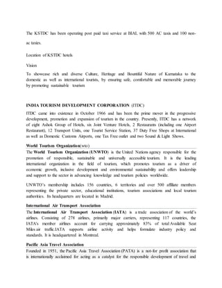 The KSTDC has been operating post paid taxi service at BIAL with 500 AC taxis and 100 non-
ac taxies.
Location of KSTDC hotels
Vision
To showcase rich and diverse Culture, Heritage and Bountiful Nature of Karnataka to the
domestic as well as international tourists, by ensuring safe, comfortable and memorable journey
by promoting sustainable tourism
INDIA TOURISM DEVELOPMENT CORPORATION (ITDC)
ITDC came into existence in October 1966 and has been the prime mover in the progressive
development, promotion and expansion of tourism in the country. Presently, ITDC has a network
of eight Ashok Group of Hotels, six Joint Venture Hotels, 2 Restaurants (including one Airport
Restaurant), 12 Transport Units, one Tourist Service Station, 37 Duty Free Shops at International
as well as Domestic Customs Airports, one Tax Free outlet and two Sound & Light Shows.
World Tourism Organization(wto)
The World Tourism Organization (UNWTO) is the United Nations agency responsible for the
promotion of responsible, sustainable and universally accessible tourism. It is the leading
international organization in the field of tourism, which promotes tourism as a driver of
economic growth, inclusive development and environmental sustainability and offers leadership
and support to the sector in advancing knowledge and tourism policies worldwide.
UNWTO’s membership includes 156 countries, 6 territories and over 500 affiliate members
representing the private sector, educational institutions, tourism associations and local tourism
authorities. Its headquarters are located in Madrid.
International Air Transport Association
The International Air Transport Association (IATA) is a trade association of the world’s
airlines. Consisting of 278 airlines, primarily major carriers, representing 117 countries, the
IATA's member airlines account for carrying approximately 83% of total Available Seat
Miles air traffic.IATA supports airline activity and helps formulate industry policy and
standards. It is headquartered in Montreal.
Pacific Asia Travel Association
Founded in 1951, the Pacific Asia Travel Association (PATA) is a not-for profit association that
is internationally acclaimed for acting as a catalyst for the responsible development of travel and
 