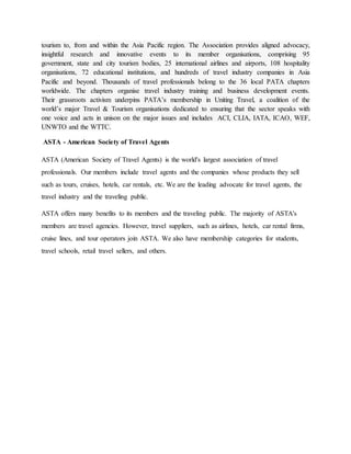 tourism to, from and within the Asia Pacific region. The Association provides aligned advocacy,
insightful research and innovative events to its member organisations, comprising 95
government, state and city tourism bodies, 25 international airlines and airports, 108 hospitality
organisations, 72 educational institutions, and hundreds of travel industry companies in Asia
Pacific and beyond. Thousands of travel professionals belong to the 36 local PATA chapters
worldwide. The chapters organise travel industry training and business development events.
Their grassroots activism underpins PATA’s membership in Uniting Travel, a coalition of the
world’s major Travel & Tourism organisations dedicated to ensuring that the sector speaks with
one voice and acts in unison on the major issues and includes ACI, CLIA, IATA, ICAO, WEF,
UNWTO and the WTTC.
ASTA - American Society of Travel Agents
ASTA (American Society of Travel Agents) is the world's largest association of travel
professionals. Our members include travel agents and the companies whose products they sell
such as tours, cruises, hotels, car rentals, etc. We are the leading advocate for travel agents, the
travel industry and the traveling public.
ASTA offers many benefits to its members and the traveling public. The majority of ASTA's
members are travel agencies. However, travel suppliers, such as airlines, hotels, car rental firms,
cruise lines, and tour operators join ASTA. We also have membership categories for students,
travel schools, retail travel sellers, and others.
 