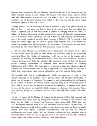 Hampton Inns, Scandium by Hilt and Mandarin Oriental are also said to be planning to enter the
Indian hospitality industry in joint ventures with domestic hotel majors (India Biznews, 2011).
With 740 million domestic travellers and over 6.3 million FTAs in 2011, India, after China, is
considered one of the most lucrative hotel markets in the world and has the second largest
construction pipeline in Asia (ICRA, 2012).
Growing affluence and the increasing role India is expected to play in the global economy are
likely to drive 11 both leisure and business travel in the coming years. For most global hotel
majors a significant part of their hotel pipeline is centred on emerging markets like India. The
Ministry of Tourism, Government of India introduced the concept of Alternative Accommodation
such as Commercial homes (specifically, the Bed & Breakfast and Homestay establishments) as
part of its globally acclaimed Incredible India campaign in 2001-12. This is intended to help
bridge the demand-supply gap and cater to specific target segments, such as the middle-class
tourists. By providing credit and tax incentives, the Government – both at centre and state levels -
has induced the entry of new Alternative Accommodation service providers.
| Hotels and other Alternative Accommodation are an integral part of a tourist's visit to a place
and the services offered by them can make his/her visit memorable. With the aim of providing
comfortable Home Stay facilities of standardized world class services to the tourists, and to
supplement the availability of accommodation in the Metros and tourist destinations, Ministry of
Tourism, Government of India has classified fully operational rooms of Bed and Breakfast
(B&B)/ Homestay establishments as Incredible India Bed-and-Breakfast and Homestay
Establishments (GOI, 2010). The basic idea is to provide a clean and affordable place for
foreigners and domestic tourists alike including an opportunity for foreign tourists to stay with an
Indian family to experience Indian customs and traditions and relish authentic Indian cuisine.
The Incredible India Bed & Breakfast/Homestay facilities are categorized as Silver or Gold
category depending on the amenities (such as parking) offered and other pre-defined criteria. A
classic case of promotion of Alternative Accommodation such as bed-andbreakfast and homestay
by the Ministry of Tourism, Government of India happened during the Commonwealth games in
New Delhi in 2010 to meet the increased demand of accommodation. To motivate house owners
to apply for this scheme, an integrated publicity campaign was launched. Such registered houses
were promoted through the e-commerce platform of the ‘Incredible India’ website (India SME,
2011).
On the 12 request of the Ministry of Tourism, the Government of Delhi had exempted such
establishments from various taxes by treating them residential. According to the Statistical Year
Book from the Ministry of Statistics and Programme implementation (GOI, 2013), there were
2483 Government approved hotels as on 31st December 2010 with about 118,000 rooms. The
distribution of approved hotels and the number of rooms in approved hotels are shown. As can be
inferred from these figures, Alternative Accommodation such as Bed and Breakfast
establishments have grown rapidly. Bed and Breakfast establishments have one-fourth share in
the total number of hotels but only two per cent share in total number of rooms. This is attributed
to their smaller size as they are usually family-run, home-based facilities.
 