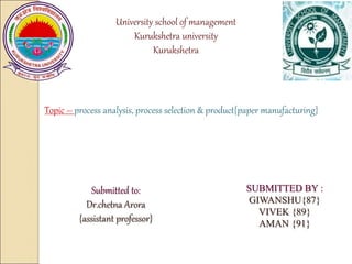 University school of management
Kurukshetra university
Kurukshetra
Topic – process analysis, process selection & product{paper manufacturing}
SUBMITTED BY :
GIWANSHU{87}
VIVEK {89}
AMAN {91}
Submitted to:
Dr.chetna Arora
{assistant professor}
 
