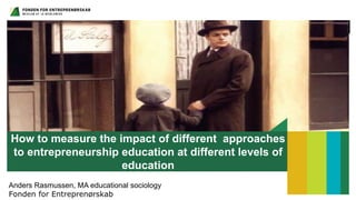 How to measure the impact of different approaches
to entrepreneurship education at different levels of
education
Anders Rasmussen, MA educational sociology
Fonden for Entreprenørskab
 