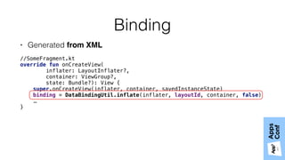 Binding
• Generated from XML
//SomeFragment.kt
override fun onCreateView(
inflater: LayoutInflater?,
container: ViewGroup?,
state: Bundle?): View { 
super.onCreateView(inflater, container, savedInstanceState) 
binding = DataBindingUtil.inflate(inflater, layoutId, container, false)
…
}
 