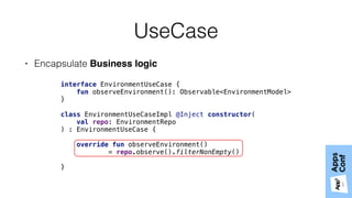 UseCase
• Encapsulate Business logic
interface EnvironmentUseCase { 
fun observeEnvironment(): Observable<EnvironmentModel> 
} 
 
class EnvironmentUseCaseImpl @Inject constructor(
val repo: EnvironmentRepo
) : EnvironmentUseCase { 
 
override fun observeEnvironment() 
= repo.observe().filterNonEmpty() 
 
}
 