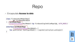 Repo
• Encapsulate Access to data
class FirebaseAuthModelRepo( 
db: FirebaseDatabase 
) : AuthModelRepo,
SingleValueRepo<AuthModel> by FirebaseSingleValueRepo(db, AUTH_MODEL)
interface AuthModelRepo
: SingleValueRepo<AuthModel> { 
fun push(value: UserLoginModel) = LoginAction(value).asSingle()
}
 