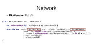 Network
• Middleware - Retroﬁt
class GetEpisodesAction : ApiAction { 
 
val episodesRepo by lazyInject { episodesRepo() } 
 
override fun invoke(context: Api, args: Args): Completable = context.feed() 
.map { it.channel.item.map(::transformResponse) } 
.flatMap { episodesRepo.save(it.associateBy({ it.id }) { it }) } 
.subscribeOn(io()) 
.toCompletable() 
 
}
 