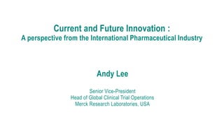 Current and Future Innovation :
A perspective from the International Pharmaceutical Industry
1
Andy Lee
Senior Vice-President
Head of Global Clinical Trial Operations
Merck Research Laboratories, USA
 