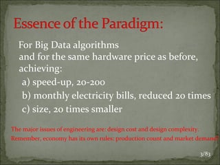 For Big Data algorithms
and for the same hardware price as before,
achieving:
a) speed-up, 20-200
b) monthly electricity bills, reduced 20 times
c) size, 20 times smaller
The major issues of engineering are: design cost and design complexity.
Remember, economy has its own rules: production count and market demand!
3/83

 