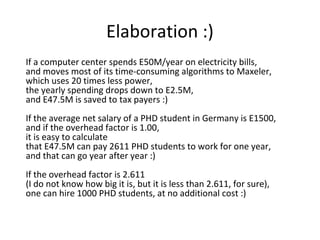 Elaboration :)
If a computer center spends E50M/year on electricity bills,
and moves most of its time-consuming algorithms to Maxeler,
which uses 20 times less power,
the yearly spending drops down to E2.5M,
and E47.5M is saved to tax payers :)
If the average net salary of a PHD student in Germany is E1500,
and if the overhead factor is 1.00,
it is easy to calculate
that E47.5M can pay 2611 PHD students to work for one year,
and that can go year after year :)
If the overhead factor is 2.611
(I do not know how big it is, but it is less than 2.611, for sure),
one can hire 1000 PHD students, at no additional cost :)

 