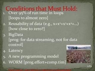 1. Over 95% of run time in loops
2.
3.

4.
5.
6.

[loops to almost zero]
Reusability of data (e.g., x+x2+x3+x4+…)
[how close to zero?]
BigData
[prog: for data streaming, not for data
control]
Latency
A new programming model
WORM [prog.effort+comp.tim]
Use a tractor, not a Ferrari, to drive over a plowed field

5/83

 