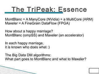 The TriPeak: Essence
MontBlanc = A ManyCore (NVidia) + a MultiCore (ARM)
Maxeler = A FineGrain DataFlow (FPGA)
How about a happy marriage?
MontBlanc (ompSS) and Maxeler (an accelerator)
In each happy marriage,
it is known who does what :)
The Big Data DM algorithms:
What part goes to MontBlanc and what to Maxeler?
64/83
64/83

 