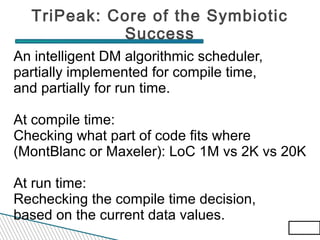 TriPeak: Core of the Symbiotic
Success
An intelligent DM algorithmic scheduler,
partially implemented for compile time,
and partially for run time.
At compile time:
Checking what part of code fits where
(MontBlanc or Maxeler): LoC 1M vs 2K vs 20K
At run time:
Rechecking the compile time decision,
based on the current data values.
65/83
65/83

 