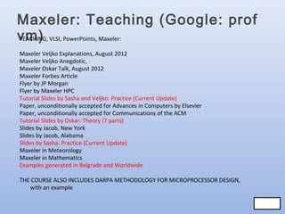 Maxeler: Teaching (Google: prof
vm) VLSI, PowerPoints, Maxeler:
TEACHING,
Maxeler Veljko Explanations, August 2012
Maxeler Veljko Anegdotic,
Maxeler Oskar Talk, August 2012
Maxeler Forbes Article
Flyer by JP Morgan
Flyer by Maxeler HPC
Tutorial Slides by Sasha and Veljko: Practice (Current Update)
Paper, unconditionally accepted for Advances in Computers by Elsevier
Paper, unconditionally accepted for Communications of the ACM
Tutorial Slides by Oskar: Theory (7 parts)
Slides by Jacob, New York
Slides by Jacob, Alabama
Slides by Sasha: Practice (Current Update)
Maxeler in Meteorology
Maxeler in Mathematics
Examples generated in Belgrade and Worldwide
THE COURSE ALSO INCLUDES DARPA METHODOLOGY FOR MICROPROCESSOR DESIGN,
with an example
71/83
71/83

 