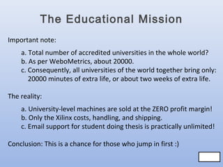 The Educational Mission
Important note:
a. Total number of accredited universities in the whole world?
b. As per WeboMetrics, about 20000.
c. Consequently, all universities of the world together bring only:
20000 minutes of extra life, or about two weeks of extra life.
The reality:
a. University-level machines are sold at the ZERO profit margin!
b. Only the Xilinx costs, handling, and shipping.
c. Email support for student doing thesis is practically unlimited!
Conclusion: This is a chance for those who jump in first :)
78/83
78/83

 