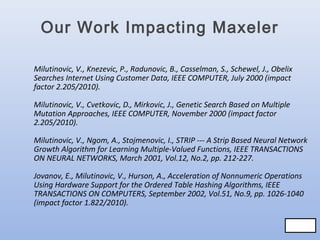 Our Work Impacting Maxeler
Milutinovic, V., Knezevic, P., Radunovic, B., Casselman, S., Schewel, J., Obelix
Searches Internet Using Customer Data, IEEE COMPUTER, July 2000 (impact
factor 2.205/2010).
Milutinovic, V., Cvetkovic, D., Mirkovic, J., Genetic Search Based on Multiple
Mutation Approaches, IEEE COMPUTER, November 2000 (impact factor
2.205/2010).
Milutinovic, V., Ngom, A., Stojmenovic, I., STRIP --- A Strip Based Neural Network
Growth Algorithm for Learning Multiple-Valued Functions, IEEE TRANSACTIONS
ON NEURAL NETWORKS, March 2001, Vol.12, No.2, pp. 212-227.
Jovanov, E., Milutinovic, V., Hurson, A., Acceleration of Nonnumeric Operations
Using Hardware Support for the Ordered Table Hashing Algorithms, IEEE
TRANSACTIONS ON COMPUTERS, September 2002, Vol.51, No.9, pp. 1026-1040
(impact factor 1.822/2010).
79/83
79/83

 