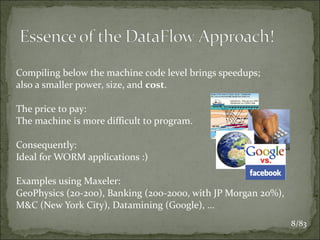 Compiling below the machine code level brings speedups;
also a smaller power, size, and cost.
The price to pay:
The machine is more difficult to program.
Consequently:
Ideal for WORM applications :)
Examples using Maxeler:
GeoPhysics (20-200), Banking (200-2000, with JP Morgan 20%),
M&C (New York City), Datamining (Google), …
8/83

 